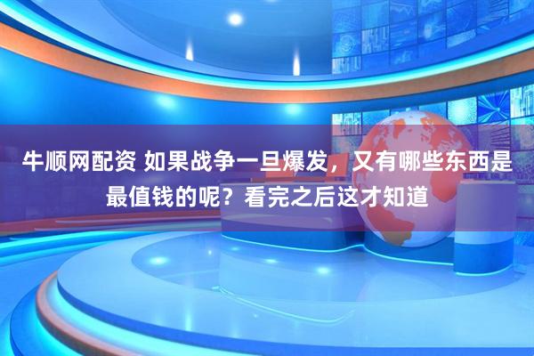 牛顺网配资 如果战争一旦爆发，又有哪些东西是最值钱的呢？看完之后这才知道