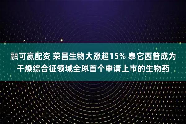融可赢配资 荣昌生物大涨超15% 泰它西普成为干燥综合征领域全球首个申请上市的生物药