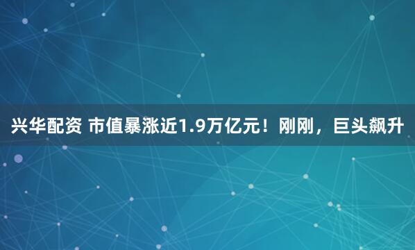 兴华配资 市值暴涨近1.9万亿元！刚刚，巨头飙升