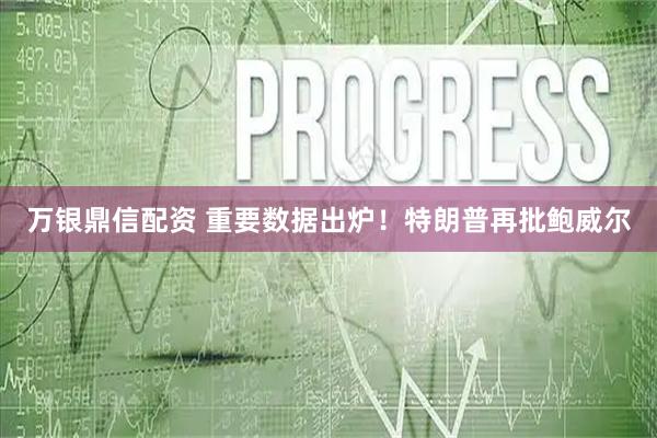 万银鼎信配资 重要数据出炉！特朗普再批鲍威尔