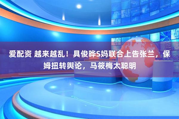 爱配资 越来越乱！具俊晔S妈联合上告张兰，保姆扭转舆论，马筱梅太聪明