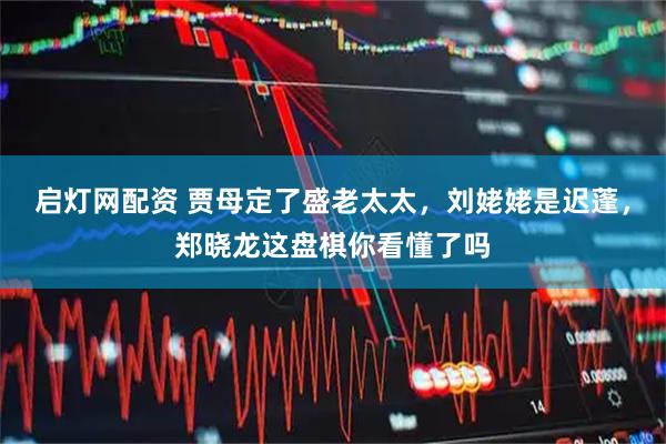 启灯网配资 贾母定了盛老太太，刘姥姥是迟蓬，郑晓龙这盘棋你看懂了吗