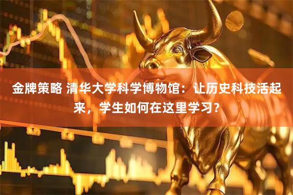 金牌策略 清华大学科学博物馆：让历史科技活起来，学生如何在这里学习？