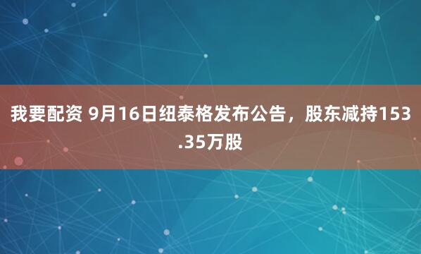 我要配资 9月16日纽泰格发布公告，股东减持153.35万股
