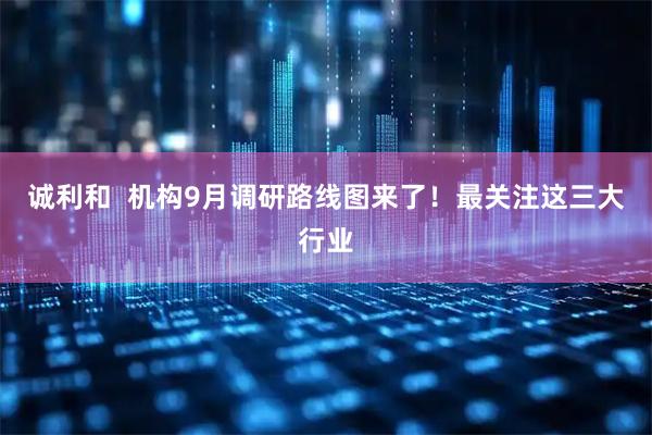 诚利和  机构9月调研路线图来了！最关注这三大行业
