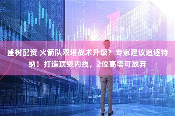 盛树配资 火箭队双塔战术升级？专家建议追逐特纳！打造顶级内线，2位高塔可放弃