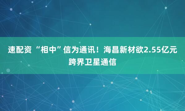 速配资 “相中”信为通讯！海昌新材欲2.55亿元跨界卫星通信