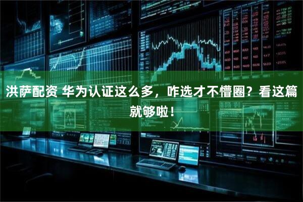 洪萨配资 华为认证这么多，咋选才不懵圈？看这篇就够啦！