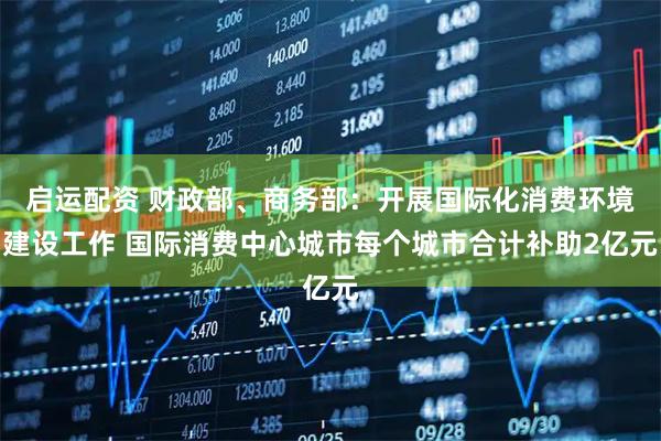 启运配资 财政部、商务部：开展国际化消费环境建设工作 国际消费中心城市每个城市合计补助2亿元