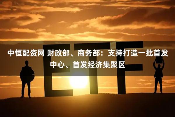 中恒配资网 财政部、商务部：支持打造一批首发中心、首发经济集聚区