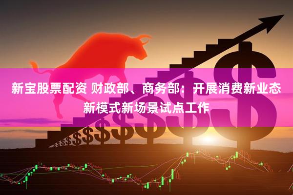 新宝股票配资 财政部、商务部：开展消费新业态新模式新场景试点工作