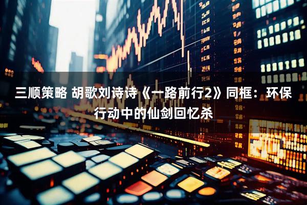三顺策略 胡歌刘诗诗《一路前行2》同框：环保行动中的仙剑回忆杀