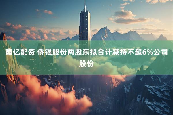 鑫亿配资 侨银股份两股东拟合计减持不超6%公司股份