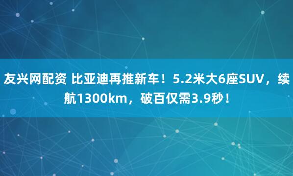 友兴网配资 比亚迪再推新车！5.2米大6座SUV，续航1300km，破百仅需3.9秒！