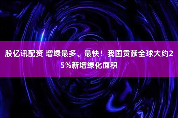 股亿讯配资 增绿最多、最快！我国贡献全球大约25%新增绿化面积