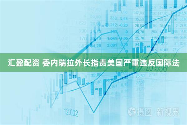 汇盈配资 委内瑞拉外长指责美国严重违反国际法