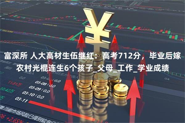 富深所 人大高材生伍继红：高考712分，毕业后嫁农村光棍连生6个孩子_父母_工作_学业成绩