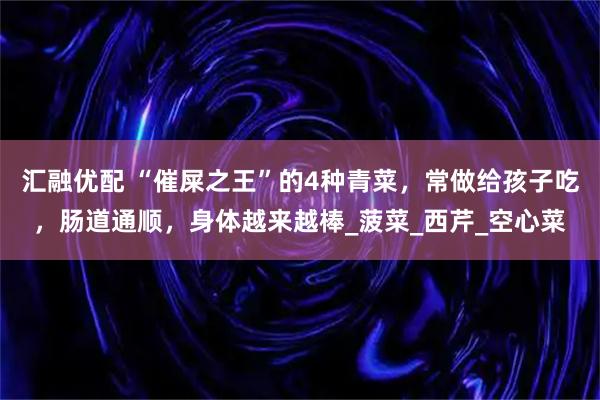 汇融优配 “催屎之王”的4种青菜，常做给孩子吃，肠道通顺，身体越来越棒_菠菜_西芹_空心菜