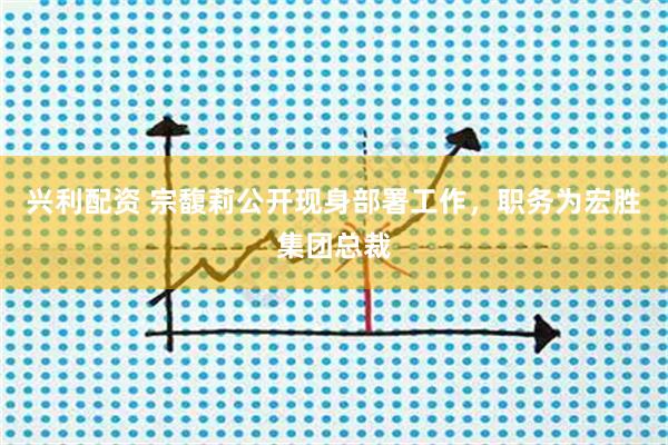 兴利配资 宗馥莉公开现身部署工作，职务为宏胜集团总裁