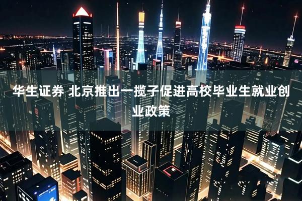 华生证券 北京推出一揽子促进高校毕业生就业创业政策
