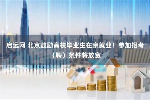 启远网 北京鼓励高校毕业生在京就业！参加招考（聘）条件将放宽