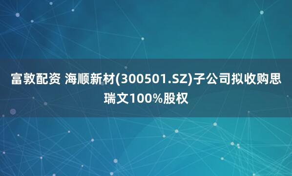 富敦配资 海顺新材(300501.SZ)子公司拟收购思瑞文100%股权