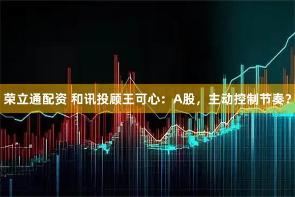荣立通配资 和讯投顾王可心：A股，主动控制节奏？