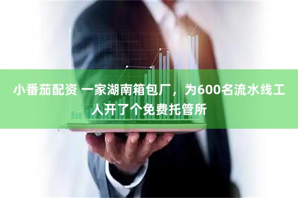 小番茄配资 一家湖南箱包厂，为600名流水线工人开了个免费托管所