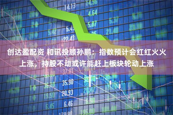 创达盈配资 和讯投顾孙鹏：指数预计会红红火火上涨，持股不动或许能赶上板块轮动上涨