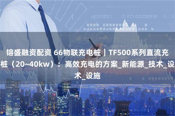 镕盛融资配资 66物联充电桩｜TF500系列直流充电桩（20~40kw）：高效充电的方案_新能源_技术_设施