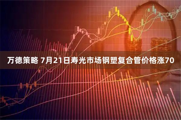万德策略 7月21日寿光市场钢塑复合管价格涨70