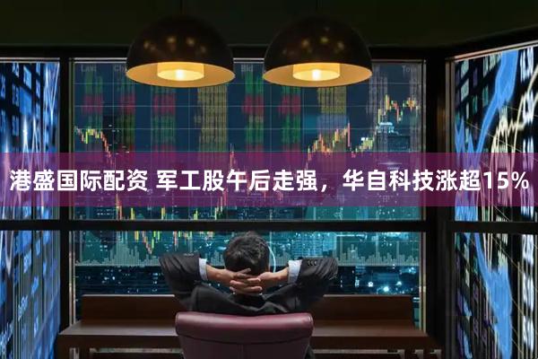 港盛国际配资 军工股午后走强，华自科技涨超15%