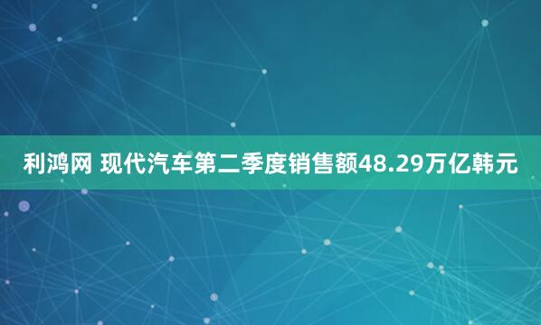 利鸿网 现代汽车第二季度销售额48.29万亿韩元