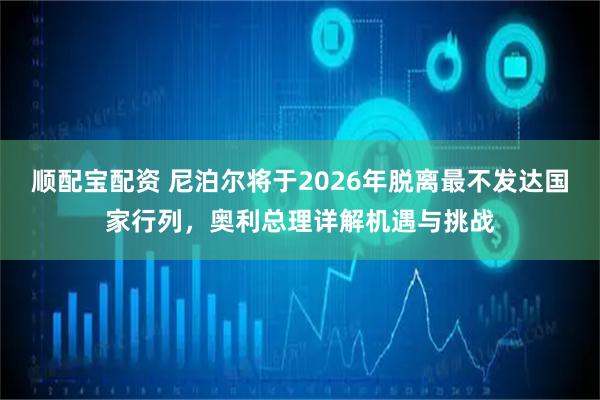 顺配宝配资 尼泊尔将于2026年脱离最不发达国家行列，奥利总理详解机遇与挑战