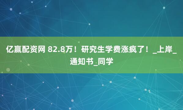 亿赢配资网 82.8万！研究生学费涨疯了！_上岸_通知书_同学