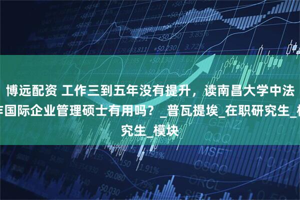 博远配资 工作三到五年没有提升，读南昌大学中法合作国际企业管理硕士有用吗？_普瓦提埃_在职研究生_模块