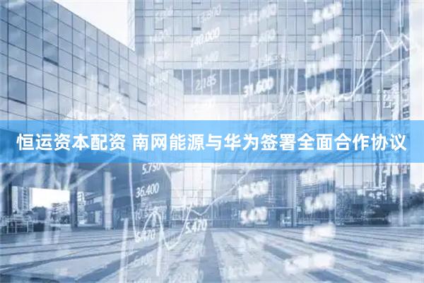 恒运资本配资 南网能源与华为签署全面合作协议