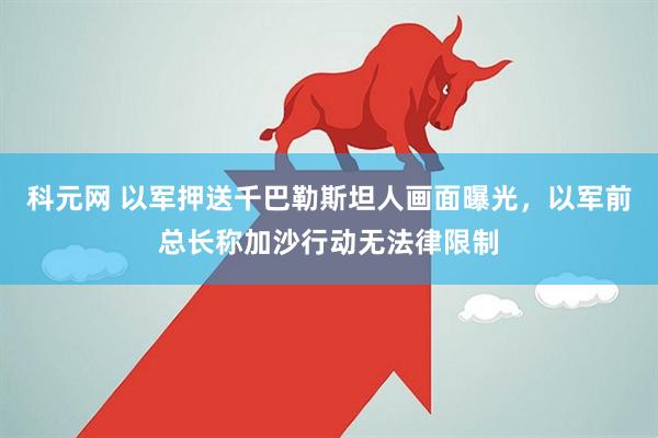 科元网 以军押送千巴勒斯坦人画面曝光，以军前总长称加沙行动无法律限制