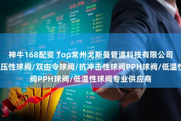 神牛168配资 Top常州戈斯曼管道科技有限公司：法兰球阀/耐高压性球阀/双由令球阀/抗冲击性球阀PPH球阀/低温性球阀专业供应商
