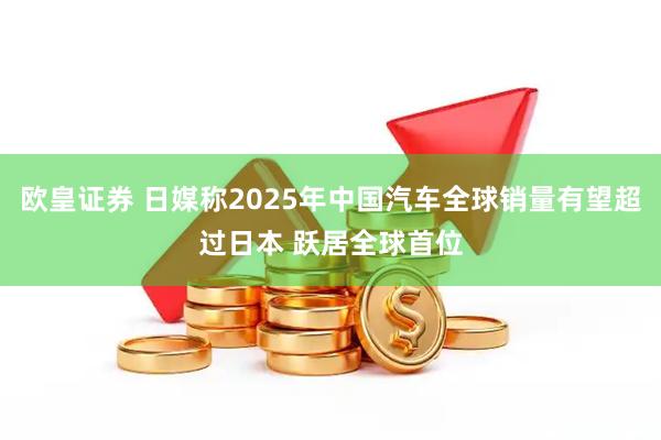 欧皇证券 日媒称2025年中国汽车全球销量有望超过日本 跃居全球首位