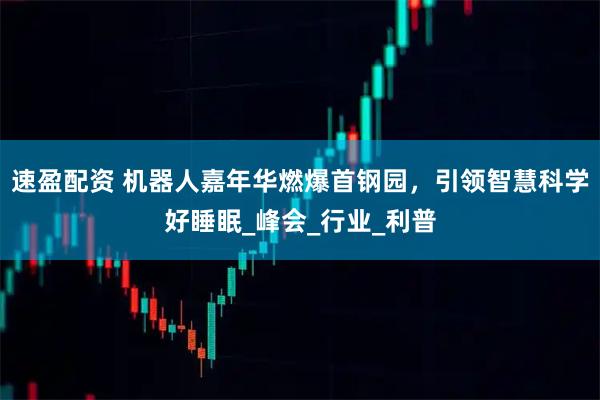 速盈配资 机器人嘉年华燃爆首钢园，引领智慧科学好睡眠_峰会_行业_利普
