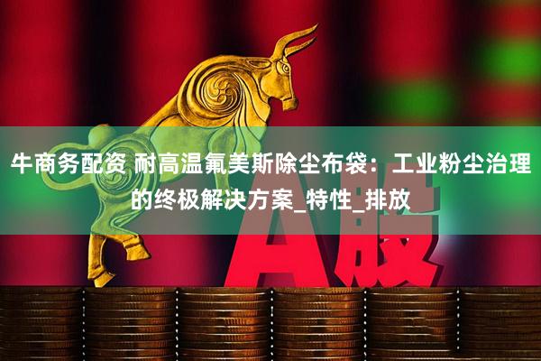 牛商务配资 耐高温氟美斯除尘布袋：工业粉尘治理的终极解决方案_特性_排放