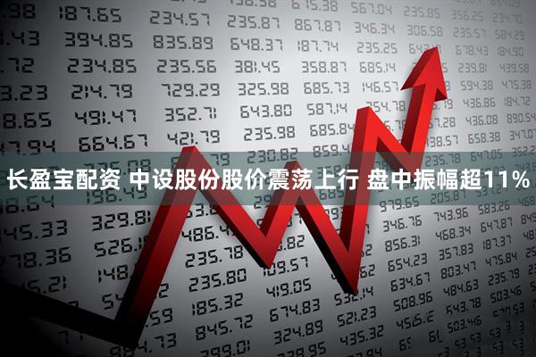 长盈宝配资 中设股份股价震荡上行 盘中振幅超11%