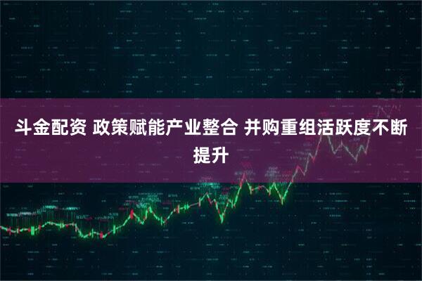 斗金配资 政策赋能产业整合 并购重组活跃度不断提升