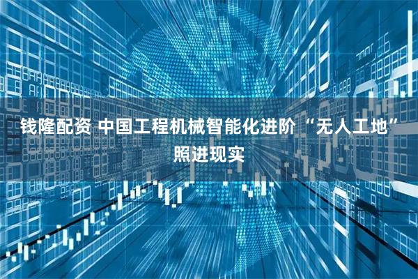 钱隆配资 中国工程机械智能化进阶 “无人工地”照进现实