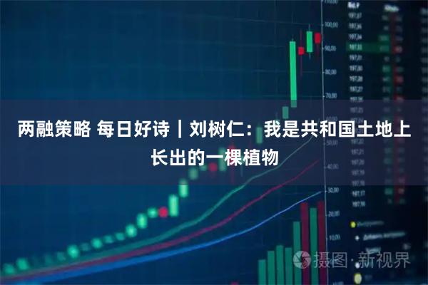 两融策略 每日好诗｜刘树仁：我是共和国土地上长出的一棵植物
