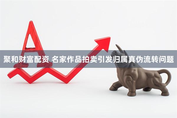 聚和财富配资 名家作品拍卖引发归属真伪流转问题